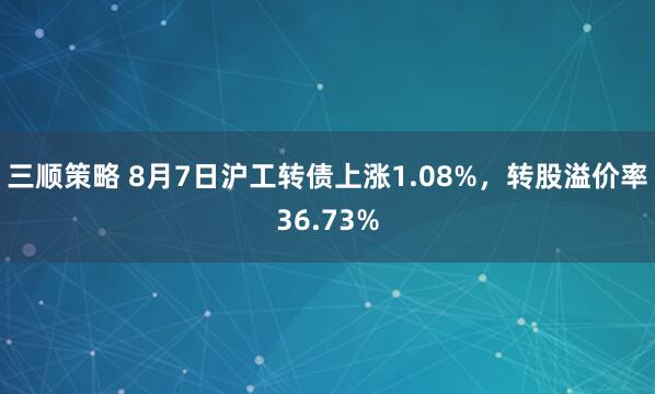 三顺策略 8月7日沪工转债上涨1.08%，转股溢价率36.73%