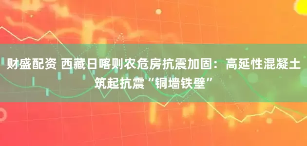 财盛配资 西藏日喀则农危房抗震加固：高延性混凝土筑起抗震“铜墙铁壁”
