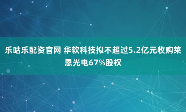 乐咕乐配资官网 华软科技拟不超过5.2亿元收购莱恩光电67%股权
