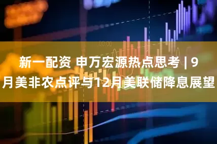 新一配资 申万宏源热点思考 | 9月美非农点评与12月美联储降息展望