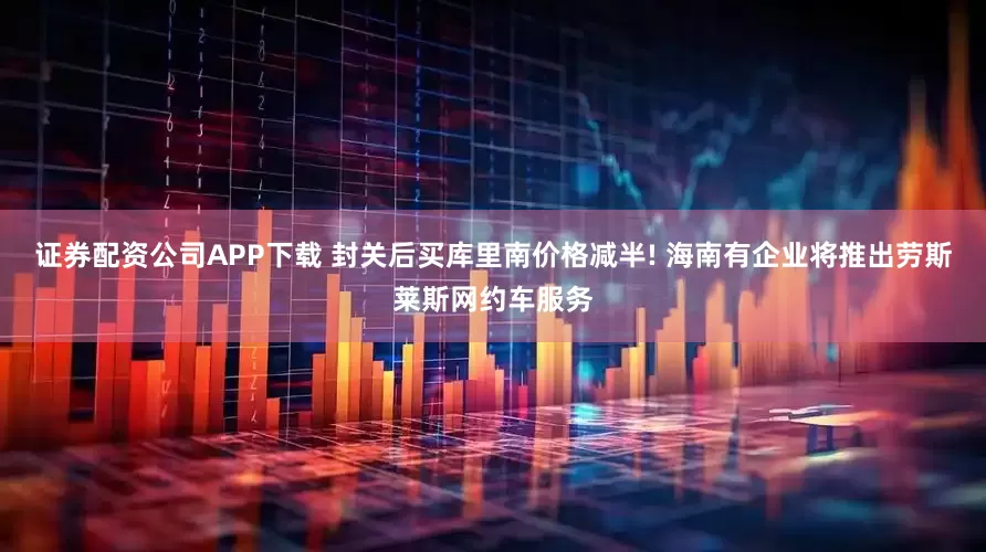 证券配资公司APP下载 封关后买库里南价格减半! 海南有企业将推出劳斯莱斯网约车服务