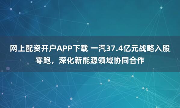 网上配资开户APP下载 一汽37.4亿元战略入股零跑，深化新能源领域协同合作