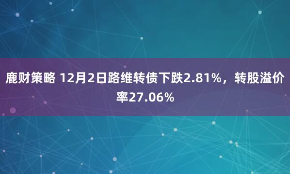 鹿财策略 12月2日路维转债下跌2.81%，转股溢价率27.06%