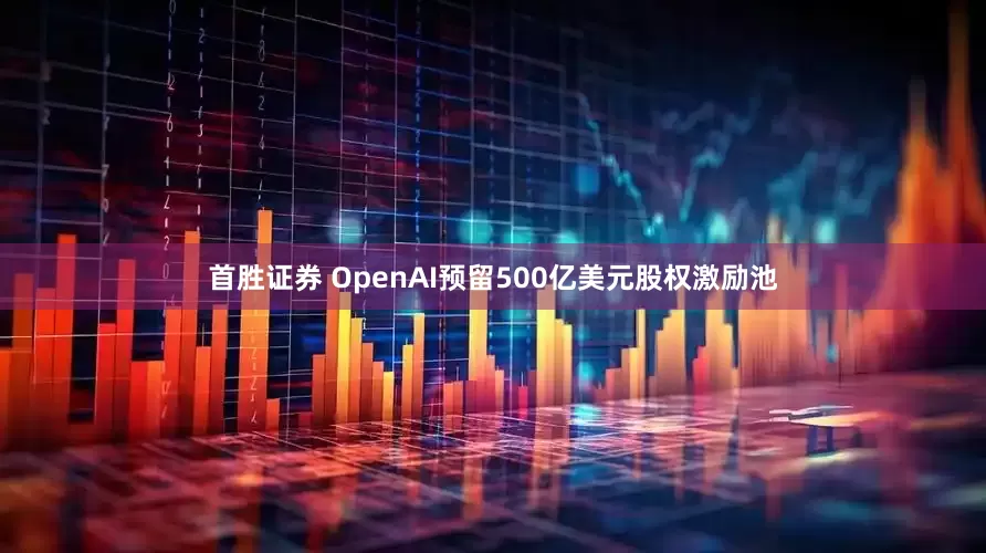 首胜证券 OpenAI预留500亿美元股权激励池