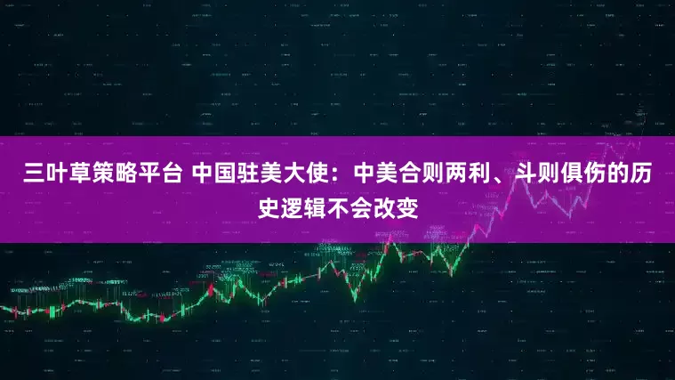 三叶草策略平台 中国驻美大使：中美合则两利、斗则俱伤的历史逻辑不会改变