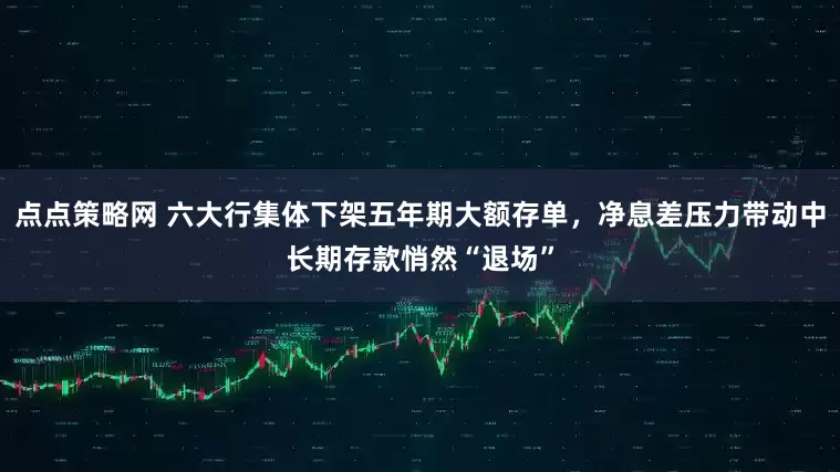 点点策略网 六大行集体下架五年期大额存单，净息差压力带动中长期存款悄然“退场”